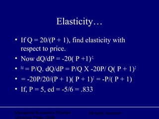 Managerial Economics ©Oxford
University Press, 2006
All rights reserved
Elasticity…
• If Q = 20/(P + 1), find elasticity with
respect to price.
• Now dQ/dP = -20( P +1)-2,
• Ed
= P/Q. dQ/dP = P/Q X -20P/ Q( P + 1)2
• = -20P/20/(P + 1)( P + 1)2
= -P/( P + 1)
• If, P = 5, ed = -5/6 = .833
 