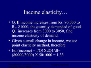 Managerial Economics ©Oxford
University Press, 2006
All rights reserved
Income elasticity…
• Q. If income increases from Rs. 80,000 to
Rs. 81000, the quantity demanded of good
Q1 increases from 3000 to 3050, find
income elasticity of demand.
• Given a small change in income, we use
point elasticity method, therefore
• Ed (income) = I/Q1XdQ1/dI=
(80000/3000) X 50/1000 = 1.33
 
