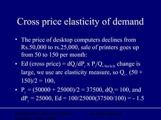 Managerial Economics ©Oxford
University Press, 2006
All rights reserved
Cross price elasticity of demand
• The price of desktop computers declines from
Rs.50,000 to rs.25,000, sale of printers goes up
from 50 to 150 per month:
• Ed (cross price) = dQx/dPy x Py/Qx, Sincethe the change is
large, we use arc elasticity measure, so Qx= (50 +
150)/2 = 100,
• Py = (50000 + 25000)/2 = 37500, dQx= 100, and
dPy = 25000, Ed = 100/25000(37500/100) = - 1.5
 