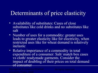 Managerial Economics ©Oxford
University Press, 2006
All rights reserved
Determinants of price elasticity
• Availability of substitutes: Cases of close
substitutes like cold drinks and no substitutes like
salt
• Number of uses for a commodity: greater uses
leads to greater elasticity like for electricity, when
restricted uses like for wheat demand is relatively
inelastic
• Relative importance of a commodity in total
expenditure of a consumer: Salt/ match box cases
vs cloth/ readymade garments. Consider the
impact of doubling of their prices on total demand
of consumer
 