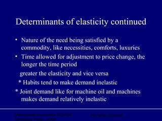 Managerial Economics ©Oxford
University Press, 2006
All rights reserved
Determinants of elasticity continued
• Nature of the need being satisfied by a
commodity, like necessities, comforts, luxuries
• Time allowed for adjustment to price change, the
longer the time period
greater the elasticity and vice versa
* Habits tend to make demand inelastic
* Joint demand like for machine oil and machines
makes demand relatively inelastic
 