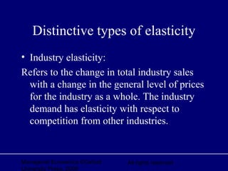 Managerial Economics ©Oxford
University Press, 2006
All rights reserved
Distinctive types of elasticity
• Industry elasticity:
Refers to the change in total industry sales
with a change in the general level of prices
for the industry as a whole. The industry
demand has elasticity with respect to
competition from other industries.
 
