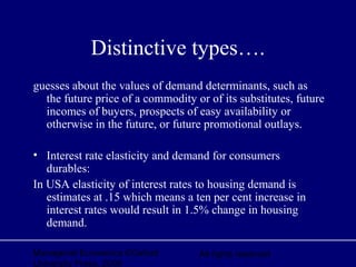 Managerial Economics ©Oxford
University Press, 2006
All rights reserved
Distinctive types….
guesses about the values of demand determinants, such as
the future price of a commodity or of its substitutes, future
incomes of buyers, prospects of easy availability or
otherwise in the future, or future promotional outlays.
• Interest rate elasticity and demand for consumers
durables:
In USA elasticity of interest rates to housing demand is
estimates at .15 which means a ten per cent increase in
interest rates would result in 1.5% change in housing
demand.
 