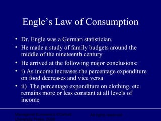 Managerial Economics ©Oxford
University Press, 2006
All rights reserved
Engle’s Law of Consumption
• Dr. Engle was a German statistician.
• He made a study of family budgets around the
middle of the nineteenth century
• He arrived at the following major conclusions:
• i) As income increases the percentage expenditure
on food decreases and vice versa
• ii) The percentage expenditure on clothing, etc.
remains more or less constant at all levels of
income
 