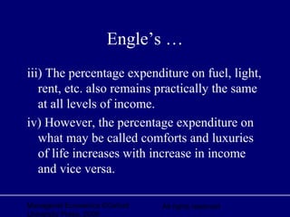 Managerial Economics ©Oxford
University Press, 2006
All rights reserved
Engle’s …
iii) The percentage expenditure on fuel, light,
rent, etc. also remains practically the same
at all levels of income.
iv) However, the percentage expenditure on
what may be called comforts and luxuries
of life increases with increase in income
and vice versa.
 