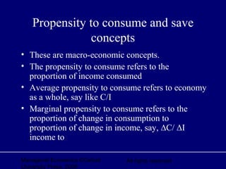 Managerial Economics ©Oxford
University Press, 2006
All rights reserved
Propensity to consume and save
concepts
• These are macro-economic concepts.
• The propensity to consume refers to the
proportion of income consumed
• Average propensity to consume refers to economy
as a whole, say like C/I
• Marginal propensity to consume refers to the
proportion of change in consumption to
proportion of change in income, say, ∆C/ ∆I
income to
 