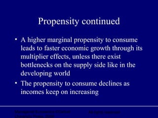 Managerial Economics ©Oxford
University Press, 2006
All rights reserved
Propensity continued
• A higher marginal propensity to consume
leads to faster economic growth through its
multiplier effects, unless there exist
bottlenecks on the supply side like in the
developing world
• The propensity to consume declines as
incomes keep on increasing
 
