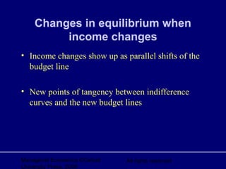 Managerial Economics ©Oxford
University Press, 2006
All rights reserved
Changes in equilibrium when
income changes
• Income changes show up as parallel shifts of the
budget line
• New points of tangency between indifference
curves and the new budget lines
 