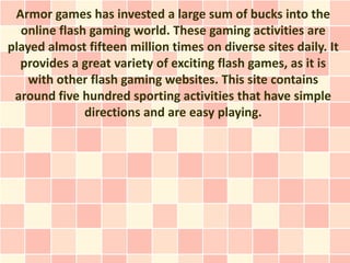 Armor games has invested a large sum of bucks into the
  online flash gaming world. These gaming activities are
played almost fifteen million times on diverse sites daily. It
  provides a great variety of exciting flash games, as it is
    with other flash gaming websites. This site contains
 around five hundred sporting activities that have simple
              directions and are easy playing.
 