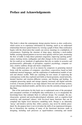 Preface and Acknowledgements
This book is about the contemporary design practice known as data soniﬁcation,
which assists us to experience information by listening, much as we understand
relationships between spatial features by viewing a graph of them. Data soniﬁcation
begins with the observation that sounds can convey meanings in a multiplicity of
circumstances: Exploring the structure of deep space, detecting a stock-market
bubble, assisting injured patients to recover more quickly with less pain, monitoring
the flow of trafﬁc to help detect potential congestion, improving sporting perfor-
mance, tracking storms, earthquakes and other changes in the environment … and
the list could go on: hundreds of applications that rely on studies in acoustics and
psychoacoustics, philosophy of perception, cognitive psychology, computer sci-
ence, creative auditory design and music composition.
Data soniﬁcation grew out of an interest by composers in generating musical
forms with the assistance of computers: algorithmic compositions based on both
traditional musical languages, and the exploration of mathematical models of nat-
ural and abstract worlds. With ears searching for new means of expressing the
contemporary world, they explored such ﬁelds as fractal geometry, neural networks,
iterated function and reaction–diffusion systems, and flocking and herding. As
computer processing speeds and storage capacity increased, and digital networks
evolved, it became possible to use large datasets from real and real-time systems,
not just abstract idealized models, and this led us into the currently emerging era of
Big Data.
One of the motivations for this book was to understand some of the perceptual
and conceptual correlates of intelligible data soniﬁcation so as to encapsulate the
knowledge-bases that underpin them in software design. For example, the psy-
choacoustic, gestural and psycho-physiological substrates such as cognitive-load
sensitivity and emotional valence, with low-level latent functions that can be
compiled into higher level interactive modelling tools. Design is an inherently
‘messy’ and iterative activity that, while a process, may never be entirely proce-
dural. So, the purpose here is not to trivialize the skills of an experienced designer,
but to hierarchize the masking of many of the functional decisions made in
designing, including such processes as equal-loudness contouring and modal
vii
 