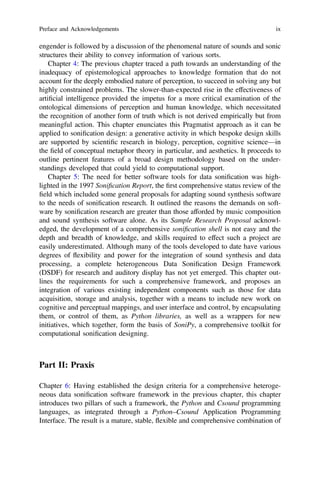engender is followed by a discussion of the phenomenal nature of sounds and sonic
structures their ability to convey information of various sorts.
Chapter 4: The previous chapter traced a path towards an understanding of the
inadequacy of epistemological approaches to knowledge formation that do not
account for the deeply embodied nature of perception, to succeed in solving any but
highly constrained problems. The slower-than-expected rise in the effectiveness of
artiﬁcial intelligence provided the impetus for a more critical examination of the
ontological dimensions of perception and human knowledge, which necessitated
the recognition of another form of truth which is not derived empirically but from
meaningful action. This chapter enunciates this Pragmatist approach as it can be
applied to soniﬁcation design: a generative activity in which bespoke design skills
are supported by scientiﬁc research in biology, perception, cognitive science—in
the ﬁeld of conceptual metaphor theory in particular, and aesthetics. It proceeds to
outline pertinent features of a broad design methodology based on the under-
standings developed that could yield to computational support.
Chapter 5: The need for better software tools for data soniﬁcation was high-
lighted in the 1997 Soniﬁcation Report, the ﬁrst comprehensive status review of the
ﬁeld which included some general proposals for adapting sound synthesis software
to the needs of soniﬁcation research. It outlined the reasons the demands on soft-
ware by soniﬁcation research are greater than those afforded by music composition
and sound synthesis software alone. As its Sample Research Proposal acknowl-
edged, the development of a comprehensive soniﬁcation shell is not easy and the
depth and breadth of knowledge, and skills required to effect such a project are
easily underestimated. Although many of the tools developed to date have various
degrees of flexibility and power for the integration of sound synthesis and data
processing, a complete heterogeneous Data Soniﬁcation Design Framework
(DSDF) for research and auditory display has not yet emerged. This chapter out-
lines the requirements for such a comprehensive framework, and proposes an
integration of various existing independent components such as those for data
acquisition, storage and analysis, together with a means to include new work on
cognitive and perceptual mappings, and user interface and control, by encapsulating
them, or control of them, as Python libraries, as well as a wrappers for new
initiatives, which together, form the basis of SoniPy, a comprehensive toolkit for
computational soniﬁcation designing.
Part II: Praxis
Chapter 6: Having established the design criteria for a comprehensive heteroge-
neous data soniﬁcation software framework in the previous chapter, this chapter
introduces two pillars of such a framework, the Python and Csound programming
languages, as integrated through a Python–Csound Application Programming
Interface. The result is a mature, stable, flexible and comprehensive combination of
Preface and Acknowledgements ix
 