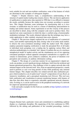 tools suitable for real and non-realtime soniﬁcation, some of the features of which
are illustrated in the examples of subsequent chapters.
Chapter 7: Despite intensive study, a comprehensive understanding of the
structure of capital market trading data remains elusive. The one known application
of audiﬁcation to market price data reported in 1990 that it was difﬁcult to interpret
the results, probably because the market does not resonate according to acoustic
laws. This chapter illustrates some techniques for transforming data so it does
resonate; so audiﬁcation may be used as a means of identifying autocorrelation in
trading–and similar–datasets. Some experiments to test the veracity of this process
are described in detail, along with the computer code used to produce them. Also
reported are some experiments in which the data is soniﬁed using a homomorphic
modulation technique. The results obtained indicate that the technique may have a
wider application to other similarly structured time-series datasets.
Chapter 8: The previous chapter explored the use of audiﬁcation of a numerical
series, each member representing the daily closing value of an entire stock market,
to observe the cross-correlation (trending) within the market itself. This chapter
employs parameter-mapping soniﬁcation to study the perceptual flow of all trades
in individual stock groupings over a trading day by applying various ﬁlters and
selection methodologies to a detailed ‘tick’ dataset. It outlines the use of a size/mass
metaphorical model of market activity and the simultaneous use of two opposing
conceptual paradigms without apparent conceptual contradiction or cognitive dis-
sonance to demonstrate, given conducive conditions, the power of intention over
perception and sensation, in auditory information seeking.
Chapter 9: The design of a real-time monitor for an organization’s digital net-
work can produce several signiﬁcant design challenges, both from the technical and
human operational perspectives. One challenge is how to capture network data with
minimal impact on the network itself. Also, from an operational perspective, sounds
need to perform en suite over long periods of time while producing only minimal
listener fatigue. This chapter describes two related network data soniﬁcation pro-
jects which resulted in a set of audiovisual “concert” compositions (Corpo Real), an
immersive installation, and a perceptual monitoring tool (Netson). This tool uses
both soniﬁcation and visualization to present monitoring humans with features of
data flow that allow them to experience selectable operational network character-
istics. In doing so, it can be used to assist in the peripheral monitoring of a network
for improved operational performance.
Code and audio examples for this book are available at https://github.com/david-
worrall/springer/.
Acknowledgements
Gregory Kramer had a particular vision and commitment to establishing auditory
display as a legitimate discipline. His organizing of the ﬁrst conference in 1992,
followed by the editing and publication of the extended proceedings, Auditory
x Preface and Acknowledgements
 