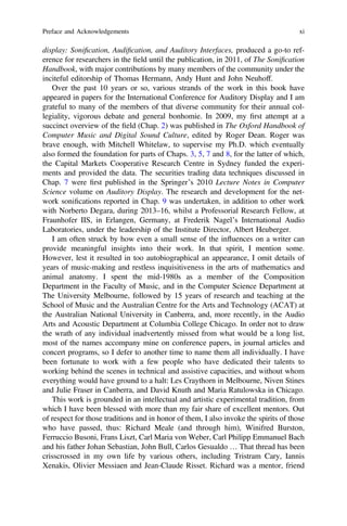 display: Soniﬁcation, Audiﬁcation, and Auditory Interfaces, produced a go-to ref-
erence for researchers in the ﬁeld until the publication, in 2011, of The Soniﬁcation
Handbook, with major contributions by many members of the community under the
inciteful editorship of Thomas Hermann, Andy Hunt and John Neuhoff.
Over the past 10 years or so, various strands of the work in this book have
appeared in papers for the International Conference for Auditory Display and I am
grateful to many of the members of that diverse community for their annual col-
legiality, vigorous debate and general bonhomie. In 2009, my ﬁrst attempt at a
succinct overview of the ﬁeld (Chap. 2) was published in The Oxford Handbook of
Computer Music and Digital Sound Culture, edited by Roger Dean. Roger was
brave enough, with Mitchell Whitelaw, to supervise my Ph.D. which eventually
also formed the foundation for parts of Chaps. 3, 5, 7 and 8, for the latter of which,
the Capital Markets Cooperative Research Centre in Sydney funded the experi-
ments and provided the data. The securities trading data techniques discussed in
Chap. 7 were ﬁrst published in the Springer’s 2010 Lecture Notes in Computer
Science volume on Auditory Display. The research and development for the net-
work soniﬁcations reported in Chap. 9 was undertaken, in addition to other work
with Norberto Degara, during 2013–16, whilst a Professorial Research Fellow, at
Fraunhofer IIS, in Erlangen, Germany, at Frederik Nagel’s International Audio
Laboratories, under the leadership of the Institute Director, Albert Heuberger.
I am often struck by how even a small sense of the influences on a writer can
provide meaningful insights into their work. In that spirit, I mention some.
However, lest it resulted in too autobiographical an appearance, I omit details of
years of music-making and restless inquisitiveness in the arts of mathematics and
animal anatomy. I spent the mid-1980s as a member of the Composition
Department in the Faculty of Music, and in the Computer Science Department at
The University Melbourne, followed by 15 years of research and teaching at the
School of Music and the Australian Centre for the Arts and Technology (ACAT) at
the Australian National University in Canberra, and, more recently, in the Audio
Arts and Acoustic Department at Columbia College Chicago. In order not to draw
the wrath of any individual inadvertently missed from what would be a long list,
most of the names accompany mine on conference papers, in journal articles and
concert programs, so I defer to another time to name them all individually. I have
been fortunate to work with a few people who have dedicated their talents to
working behind the scenes in technical and assistive capacities, and without whom
everything would have ground to a halt: Les Craythorn in Melbourne, Niven Stines
and Julie Fraser in Canberra, and David Knuth and Maria Ratulowska in Chicago.
This work is grounded in an intellectual and artistic experimental tradition, from
which I have been blessed with more than my fair share of excellent mentors. Out
of respect for those traditions and in honor of them, I also invoke the spirits of those
who have passed, thus: Richard Meale (and through him), Winifred Burston,
Ferruccio Busoni, Frans Liszt, Carl Maria von Weber, Carl Philipp Emmanuel Bach
and his father Johan Sebastian, John Bull, Carlos Gesualdo … That thread has been
crisscrossed in my own life by various others, including Tristram Cary, Iannis
Xenakis, Olivier Messiaen and Jean-Claude Risset. Richard was a mentor, friend
Preface and Acknowledgements xi
 