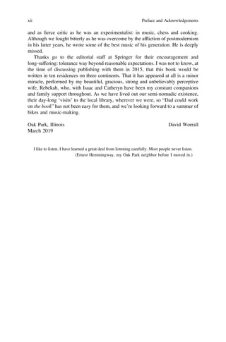 and as ﬁerce critic as he was an experimentalist: in music, chess and cooking.
Although we fought bitterly as he was overcome by the affliction of postmodernism
in his latter years, he wrote some of the best music of his generation. He is deeply
missed.
Thanks go to the editorial staff at Springer for their encouragement and
long-suffering: tolerance way beyond reasonable expectations. I was not to know, at
the time of discussing publishing with them in 2015, that this book would be
written in ten residences on three continents. That it has appeared at all is a minor
miracle, performed by my beautiful, gracious, strong and unbelievably perceptive
wife, Rebekah, who, with Isaac and Catheryn have been my constant companions
and family support throughout. As we have lived out our semi-nomadic existence,
their day-long ‘visits’ to the local library, wherever we were, so “Dad could work
on the book” has not been easy for them, and we’re looking forward to a summer of
bikes and music-making.
Oak Park, Illinois David Worrall
March 2019
I like to listen. I have learned a great deal from listening carefully. Most people never listen.
(Ernest Hemmingway, my Oak Park neighbor before I moved in.)
xii Preface and Acknowledgements
 