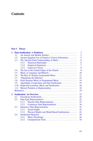 Contents
Part I Theory
1 Data Soniﬁcation: A Prehistory . . . . . . . . . . . . . . . . . . . . . . . . . . . . 3
1.1 An Ancient and Modern Practice . . . . . . . . . . . . . . . . . . . . . . . . 3
1.2 Ancient Egyptian Use of Sound to Convey Information . . . . . . . 5
1.3 The Ancient Greek Understanding of Music . . . . . . . . . . . . . . . . 6
1.3.1 Numerical Rationality . . . . . . . . . . . . . . . . . . . . . . . . . . 6
1.3.2 Empirical Experience . . . . . . . . . . . . . . . . . . . . . . . . . . 7
1.3.3 Expressive Power . . . . . . . . . . . . . . . . . . . . . . . . . . . . . 8
1.4 The Ear as the Central Organ of the Church. . . . . . . . . . . . . . . . 8
1.5 Music as Language and Rhetoric . . . . . . . . . . . . . . . . . . . . . . . . 10
1.6 The Rise of Abstract Instrumental Music . . . . . . . . . . . . . . . . . . 11
1.7 “Organizing the Delirium” . . . . . . . . . . . . . . . . . . . . . . . . . . . . 12
1.8 From Program Music to Programmed Music . . . . . . . . . . . . . . . 14
1.9 Algorithmic Composition and Data Soniﬁcation . . . . . . . . . . . . . 15
1.10 Purposeful Listening: Music and Soniﬁcation . . . . . . . . . . . . . . . 16
1.11 Musical Notation as Representation . . . . . . . . . . . . . . . . . . . . . . 18
References . . . . . . . . . . . . . . . . . . . . . . . . . . . . . . . . . . . . . . . . . . . . . 19
2 Soniﬁcation: An Overview . . . . . . . . . . . . . . . . . . . . . . . . . . . . . . . . 23
2.1 Classifying Soniﬁcations . . . . . . . . . . . . . . . . . . . . . . . . . . . . . . 25
2.2 Data-Type Representations . . . . . . . . . . . . . . . . . . . . . . . . . . . . 27
2.2.1 Discrete Data Representations . . . . . . . . . . . . . . . . . . . . 27
2.2.2 Continuous Data Representations . . . . . . . . . . . . . . . . . 36
2.3 Interactive Data Representations . . . . . . . . . . . . . . . . . . . . . . . . 41
2.3.1 Sound Graphs . . . . . . . . . . . . . . . . . . . . . . . . . . . . . . . 41
2.3.2 Physical Models and Model-Based Soniﬁcations . . . . . . 41
2.4 Soniﬁcation Research . . . . . . . . . . . . . . . . . . . . . . . . . . . . . . . . 44
2.4.1 Music Psychology . . . . . . . . . . . . . . . . . . . . . . . . . . . . 44
2.4.2 Computational Tools . . . . . . . . . . . . . . . . . . . . . . . . . . 45
xiii
 