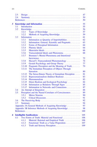 2.5 Design . . . . . . . . . . . . . . . . . . . . . . . . . . . . . . . . . . . . . . . . . . . 47
2.6 Summary . . . . . . . . . . . . . . . . . . . . . . . . . . . . . . . . . . . . . . . . . 50
References . . . . . . . . . . . . . . . . . . . . . . . . . . . . . . . . . . . . . . . . . . . . . 50
3 Knowledge and Information . . . . . . . . . . . . . . . . . . . . . . . . . . . . . . . 55
3.1 Introduction . . . . . . . . . . . . . . . . . . . . . . . . . . . . . . . . . . . . . . . 55
3.2 Knowledge . . . . . . . . . . . . . . . . . . . . . . . . . . . . . . . . . . . . . . . . 56
3.2.1 Types of Knowledge . . . . . . . . . . . . . . . . . . . . . . . . . . 57
3.2.2 Methods of Acquiring Knowledge. . . . . . . . . . . . . . . . . 59
3.3 Information . . . . . . . . . . . . . . . . . . . . . . . . . . . . . . . . . . . . . . . 61
3.3.1 Information as Quantity of Improbabilities . . . . . . . . . . . 62
3.3.2 Information: General, Scientiﬁc and Pragmatic . . . . . . . . 63
3.3.3 Forms of Perceptual Information . . . . . . . . . . . . . . . . . . 64
3.3.4 Platonic Ideals . . . . . . . . . . . . . . . . . . . . . . . . . . . . . . . 64
3.3.5 Materialist Ideals . . . . . . . . . . . . . . . . . . . . . . . . . . . . . 66
3.3.6 Transcendental Ideals and Phenomena . . . . . . . . . . . . . . 68
3.3.7 Brentano’s Mental Phenomena and Intentional
Inexistence. . . . . . . . . . . . . . . . . . . . . . . . . . . . . . . . . . 72
3.3.8 Husserl’s Transcendental Phenomenology . . . . . . . . . . . 74
3.3.9 Gestalt Psychology and Group Theory . . . . . . . . . . . . . 77
3.3.10 Pragmatic Perception and the Meaning of Truth . . . . . . . 79
3.3.11 The Immediate Perception of Objects Through
Sensation . . . . . . . . . . . . . . . . . . . . . . . . . . . . . . . . . . . 80
3.3.12 The Sense-Datum Theory of Immediate Perception . . . . 81
3.3.13 Representationalism (Indirect Realism) . . . . . . . . . . . . . 83
3.3.14 Phenomenalism . . . . . . . . . . . . . . . . . . . . . . . . . . . . . . 83
3.3.15 Direct Realism and Ecological Psychology . . . . . . . . . . 84
3.3.16 Information as Relations Through Signs . . . . . . . . . . . . 85
3.3.17 Information in Networks and Connections . . . . . . . . . . . 87
3.4 An Attempt at Integration . . . . . . . . . . . . . . . . . . . . . . . . . . . . . 88
3.5 Perception and the Neural Correlates of Consciousness . . . . . . . . 89
3.5.1 Mirror Neurons . . . . . . . . . . . . . . . . . . . . . . . . . . . . . . 90
3.5.2 Critical Discussion . . . . . . . . . . . . . . . . . . . . . . . . . . . . 91
3.6 The Perceiving Body . . . . . . . . . . . . . . . . . . . . . . . . . . . . . . . . 92
3.7 Summary . . . . . . . . . . . . . . . . . . . . . . . . . . . . . . . . . . . . . . . . . 94
Appendix 3A General Methods of Acquiring Knowledge . . . . . . . . . . . 97
Appendix 3B Inference Methods of Acquiring Knowledge . . . . . . . . . . 98
References . . . . . . . . . . . . . . . . . . . . . . . . . . . . . . . . . . . . . . . . . . . . . 100
4 Intelligible Soniﬁcations . . . . . . . . . . . . . . . . . . . . . . . . . . . . . . . . . . 105
4.1 Two Forms of Truth: Material and Functional . . . . . . . . . . . . . . 106
4.1.1 Material: Rational and Empirical Truth . . . . . . . . . . . . . 106
4.1.2 Functional: Truth as a Value Proposition . . . . . . . . . . . . 107
4.1.3 Truth and Sensory Perception . . . . . . . . . . . . . . . . . . . . 109
xiv Contents
 