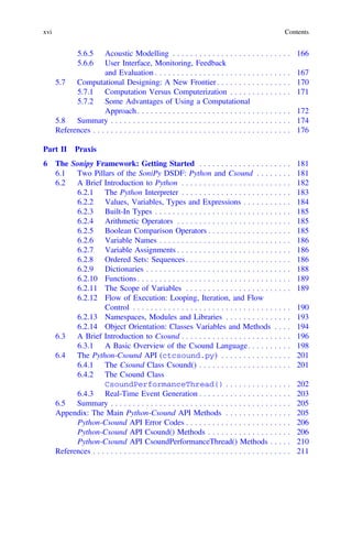 5.6.5 Acoustic Modelling . . . . . . . . . . . . . . . . . . . . . . . . . . . 166
5.6.6 User Interface, Monitoring, Feedback
and Evaluation . . . . . . . . . . . . . . . . . . . . . . . . . . . . . . . 167
5.7 Computational Designing: A New Frontier . . . . . . . . . . . . . . . . . 170
5.7.1 Computation Versus Computerization . . . . . . . . . . . . . . 171
5.7.2 Some Advantages of Using a Computational
Approach . . . . . . . . . . . . . . . . . . . . . . . . . . . . . . . . . . . 172
5.8 Summary . . . . . . . . . . . . . . . . . . . . . . . . . . . . . . . . . . . . . . . . . 174
References . . . . . . . . . . . . . . . . . . . . . . . . . . . . . . . . . . . . . . . . . . . . . 176
Part II Praxis
6 The Sonipy Framework: Getting Started . . . . . . . . . . . . . . . . . . . . . 181
6.1 Two Pillars of the SoniPy DSDF: Python and Csound . . . . . . . . 181
6.2 A Brief Introduction to Python . . . . . . . . . . . . . . . . . . . . . . . . . 182
6.2.1 The Python Interpreter . . . . . . . . . . . . . . . . . . . . . . . . . 183
6.2.2 Values, Variables, Types and Expressions . . . . . . . . . . . 184
6.2.3 Built-In Types . . . . . . . . . . . . . . . . . . . . . . . . . . . . . . . 185
6.2.4 Arithmetic Operators . . . . . . . . . . . . . . . . . . . . . . . . . . 185
6.2.5 Boolean Comparison Operators . . . . . . . . . . . . . . . . . . . 185
6.2.6 Variable Names . . . . . . . . . . . . . . . . . . . . . . . . . . . . . . 186
6.2.7 Variable Assignments . . . . . . . . . . . . . . . . . . . . . . . . . . 186
6.2.8 Ordered Sets: Sequences . . . . . . . . . . . . . . . . . . . . . . . . 186
6.2.9 Dictionaries . . . . . . . . . . . . . . . . . . . . . . . . . . . . . . . . . 188
6.2.10 Functions . . . . . . . . . . . . . . . . . . . . . . . . . . . . . . . . . . . 189
6.2.11 The Scope of Variables . . . . . . . . . . . . . . . . . . . . . . . . 189
6.2.12 Flow of Execution: Looping, Iteration, and Flow
Control . . . . . . . . . . . . . . . . . . . . . . . . . . . . . . . . . . . . 190
6.2.13 Namespaces, Modules and Libraries . . . . . . . . . . . . . . . 193
6.2.14 Object Orientation: Classes Variables and Methods . . . . 194
6.3 A Brief Introduction to Csound . . . . . . . . . . . . . . . . . . . . . . . . . 196
6.3.1 A Basic Overview of the Csound Language. . . . . . . . . . 198
6.4 The Python-Csound API (ctcsound.py) . . . . . . . . . . . . . . . . 201
6.4.1 The Csound Class Csound() . . . . . . . . . . . . . . . . . . . . . 201
6.4.2 The Csound Class
CsoundPerformanceThread() . . . . . . . . . . . . . . . 202
6.4.3 Real-Time Event Generation . . . . . . . . . . . . . . . . . . . . . 203
6.5 Summary . . . . . . . . . . . . . . . . . . . . . . . . . . . . . . . . . . . . . . . . . 205
Appendix: The Main Python-Csound API Methods . . . . . . . . . . . . . . . 205
Python-Csound API Error Codes . . . . . . . . . . . . . . . . . . . . . . . . 206
Python-Csound API Csound() Methods . . . . . . . . . . . . . . . . . . . 206
Python-Csound API CsoundPerformanceThread() Methods . . . . . 210
References . . . . . . . . . . . . . . . . . . . . . . . . . . . . . . . . . . . . . . . . . . . . . 211
xvi Contents
 