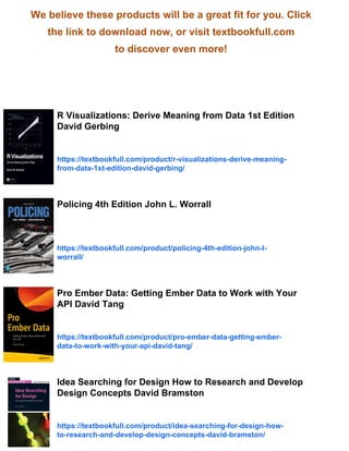 We believe these products will be a great fit for you. Click
the link to download now, or visit textbookfull.com
to discover even more!
R Visualizations: Derive Meaning from Data 1st Edition
David Gerbing
https://textbookfull.com/product/r-visualizations-derive-meaning-
from-data-1st-edition-david-gerbing/
Policing 4th Edition John L. Worrall
https://textbookfull.com/product/policing-4th-edition-john-l-
worrall/
Pro Ember Data: Getting Ember Data to Work with Your
API David Tang
https://textbookfull.com/product/pro-ember-data-getting-ember-
data-to-work-with-your-api-david-tang/
Idea Searching for Design How to Research and Develop
Design Concepts David Bramston
https://textbookfull.com/product/idea-searching-for-design-how-
to-research-and-develop-design-concepts-david-bramston/
 