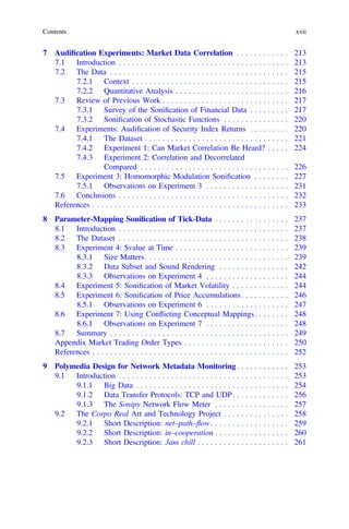 7 Audiﬁcation Experiments: Market Data Correlation . . . . . . . . . . . . 213
7.1 Introduction . . . . . . . . . . . . . . . . . . . . . . . . . . . . . . . . . . . . . . . 213
7.2 The Data . . . . . . . . . . . . . . . . . . . . . . . . . . . . . . . . . . . . . . . . . 215
7.2.1 Context . . . . . . . . . . . . . . . . . . . . . . . . . . . . . . . . . . . . 215
7.2.2 Quantitative Analysis . . . . . . . . . . . . . . . . . . . . . . . . . . 216
7.3 Review of Previous Work . . . . . . . . . . . . . . . . . . . . . . . . . . . . . 217
7.3.1 Survey of the Soniﬁcation of Financial Data . . . . . . . . . 217
7.3.2 Soniﬁcation of Stochastic Functions . . . . . . . . . . . . . . . 220
7.4 Experiments: Audiﬁcation of Security Index Returns . . . . . . . . . 220
7.4.1 The Dataset . . . . . . . . . . . . . . . . . . . . . . . . . . . . . . . . . 221
7.4.2 Experiment 1: Can Market Correlation Be Heard? . . . . . 224
7.4.3 Experiment 2: Correlation and Decorrelated
Compared . . . . . . . . . . . . . . . . . . . . . . . . . . . . . . . . . . 226
7.5 Experiment 3: Homomorphic Modulation Soniﬁcation . . . . . . . . 227
7.5.1 Observations on Experiment 3 . . . . . . . . . . . . . . . . . . . 231
7.6 Conclusions . . . . . . . . . . . . . . . . . . . . . . . . . . . . . . . . . . . . . . . 232
References . . . . . . . . . . . . . . . . . . . . . . . . . . . . . . . . . . . . . . . . . . . . . 233
8 Parameter-Mapping Soniﬁcation of Tick-Data . . . . . . . . . . . . . . . . . 237
8.1 Introduction . . . . . . . . . . . . . . . . . . . . . . . . . . . . . . . . . . . . . . . 237
8.2 The Dataset . . . . . . . . . . . . . . . . . . . . . . . . . . . . . . . . . . . . . . . 238
8.3 Experiment 4: $value at Time . . . . . . . . . . . . . . . . . . . . . . . . . . 239
8.3.1 Size Matters . . . . . . . . . . . . . . . . . . . . . . . . . . . . . . . . . 239
8.3.2 Data Subset and Sound Rendering . . . . . . . . . . . . . . . . 242
8.3.3 Observations on Experiment 4 . . . . . . . . . . . . . . . . . . . 244
8.4 Experiment 5: Soniﬁcation of Market Volatility . . . . . . . . . . . . . 244
8.5 Experiment 6: Soniﬁcation of Price Accumulations . . . . . . . . . . . 246
8.5.1 Observations on Experiment 6 . . . . . . . . . . . . . . . . . . . 247
8.6 Experiment 7: Using Conﬂicting Conceptual Mappings. . . . . . . . 248
8.6.1 Observations on Experiment 7 . . . . . . . . . . . . . . . . . . . 248
8.7 Summary . . . . . . . . . . . . . . . . . . . . . . . . . . . . . . . . . . . . . . . . . 249
Appendix Market Trading Order Types . . . . . . . . . . . . . . . . . . . . . . . . 250
References . . . . . . . . . . . . . . . . . . . . . . . . . . . . . . . . . . . . . . . . . . . . . 252
9 Polymedia Design for Network Metadata Monitoring . . . . . . . . . . . . 253
9.1 Introduction . . . . . . . . . . . . . . . . . . . . . . . . . . . . . . . . . . . . . . . 253
9.1.1 Big Data . . . . . . . . . . . . . . . . . . . . . . . . . . . . . . . . . . . 254
9.1.2 Data Transfer Protocols: TCP and UDP. . . . . . . . . . . . . 256
9.1.3 The Sonipy Network Flow Meter . . . . . . . . . . . . . . . . . 257
9.2 The Corpo Real Art and Technology Project . . . . . . . . . . . . . . . 258
9.2.1 Short Description: net–path–ﬂow. . . . . . . . . . . . . . . . . . 259
9.2.2 Short Description: in–cooperation . . . . . . . . . . . . . . . . . 260
9.2.3 Short Description: 3am chill . . . . . . . . . . . . . . . . . . . . . 261
Contents xvii
 