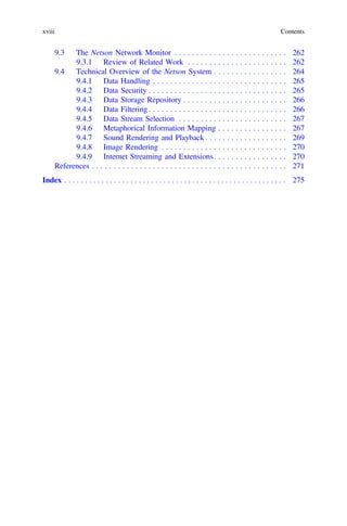 9.3 The Netson Network Monitor . . . . . . . . . . . . . . . . . . . . . . . . . . 262
9.3.1 Review of Related Work . . . . . . . . . . . . . . . . . . . . . . . 262
9.4 Technical Overview of the Netson System . . . . . . . . . . . . . . . . . 264
9.4.1 Data Handling . . . . . . . . . . . . . . . . . . . . . . . . . . . . . . . 265
9.4.2 Data Security . . . . . . . . . . . . . . . . . . . . . . . . . . . . . . . . 265
9.4.3 Data Storage Repository . . . . . . . . . . . . . . . . . . . . . . . . 266
9.4.4 Data Filtering. . . . . . . . . . . . . . . . . . . . . . . . . . . . . . . . 266
9.4.5 Data Stream Selection . . . . . . . . . . . . . . . . . . . . . . . . . 267
9.4.6 Metaphorical Information Mapping . . . . . . . . . . . . . . . . 267
9.4.7 Sound Rendering and Playback . . . . . . . . . . . . . . . . . . . 269
9.4.8 Image Rendering . . . . . . . . . . . . . . . . . . . . . . . . . . . . . 270
9.4.9 Internet Streaming and Extensions. . . . . . . . . . . . . . . . . 270
References . . . . . . . . . . . . . . . . . . . . . . . . . . . . . . . . . . . . . . . . . . . . . 271
Index . . . . . . . . . . . . . . . . . . . . . . . . . . . . . . . . . . . . . . . . . . . . . . . . . . . . . . 275
xviii Contents
 