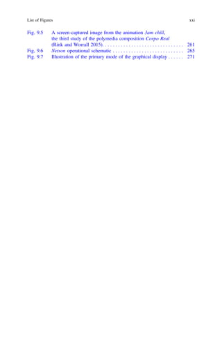 Fig. 9.5 A screen-captured image from the animation 3am chill,
the third study of the polymedia composition Corpo Real
(Rink and Worrall 2015). . . . . . . . . . . . . . . . . . . . . . . . . . . . . . . 261
Fig. 9.6 Netson operational schematic . . . . . . . . . . . . . . . . . . . . . . . . . . . 265
Fig. 9.7 Illustration of the primary mode of the graphical display . . . . . . 271
List of Figures xxi
 