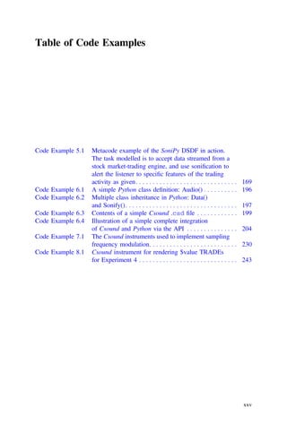 Table of Code Examples
Code Example 5.1 Metacode example of the SoniPy DSDF in action.
The task modelled is to accept data streamed from a
stock market-trading engine, and use soniﬁcation to
alert the listener to speciﬁc features of the trading
activity as given. . . . . . . . . . . . . . . . . . . . . . . . . . . . . . 169
Code Example 6.1 A simple Python class deﬁnition: Audio() . . . . . . . . . . 196
Code Example 6.2 Multiple class inheritance in Python: Data()
and Sonify(). . . . . . . . . . . . . . . . . . . . . . . . . . . . . . . . . 197
Code Example 6.3 Contents of a simple Csound .csd ﬁle . . . . . . . . . . . . 199
Code Example 6.4 Illustration of a simple complete integration
of Csound and Python via the API . . . . . . . . . . . . . . . 204
Code Example 7.1 The Csound instruments used to implement sampling
frequency modulation. . . . . . . . . . . . . . . . . . . . . . . . . . 230
Code Example 8.1 Csound instrument for rendering $value TRADEs
for Experiment 4 . . . . . . . . . . . . . . . . . . . . . . . . . . . . . 243
xxv
 