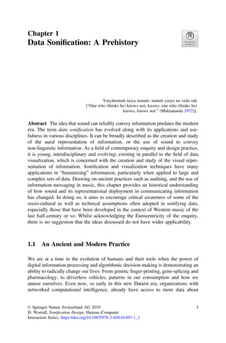 Chapter 1
Data Soniﬁcation: A Prehistory
Yasyāmataṁ tasya mataṁ; mataṁ yasya na veda saḥ
[“One who (thinks he) knows not, knows; one who (thinks he)
knows, knows not.” (Muktananda 1972)].
Abstract The idea that sound can reliably convey information predates the modern
era. The term data soniﬁcation has evolved along with its applications and use-
fulness in various disciplines. It can be broadly described as the creation and study
of the aural representation of information, or the use of sound to convey
non-linguistic information. As a ﬁeld of contemporary enquiry and design practice,
it is young, interdisciplinary and evolving; existing in parallel to the ﬁeld of data
visualization, which is concerned with the creation and study of the visual repre-
sentation of information. Soniﬁcation and visualization techniques have many
applications in “humanizing” information, particularly when applied to large and
complex sets of data. Drawing on ancient practices such as auditing, and the use of
information messaging in music, this chapter provides an historical understanding
of how sound and its representational deployment in communicating information
has changed. In doing so, it aims to encourage critical awareness of some of the
socio-cultural as well as technical assumptions often adopted in sonifying data,
especially those that have been developed in the context of Western music of the
last half-century or so. Whilst acknowledging the Eurocentricity of the enquiry,
there is no suggestion that the ideas discussed do not have wider applicability.
1.1 An Ancient and Modern Practice
We are at a time in the evolution of humans and their tools when the power of
digital information processing and algorithmic decision-making is demonstrating an
ability to radically change our lives: From genetic ﬁnger-printing, gene-splicing and
pharmacology, to driverless vehicles, patterns in our consumption and how we
amuse ourselves. Even now, so early in this new Dataist era, organizations with
networked computational intelligence, already have access to more data about
© Springer Nature Switzerland AG 2019
D. Worrall, Soniﬁcation Design, Human–Computer
Interaction Series, https://doi.org/10.1007/978-3-030-01497-1_1
3
 