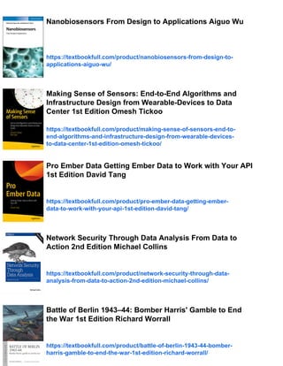 Nanobiosensors From Design to Applications Aiguo Wu
https://textbookfull.com/product/nanobiosensors-from-design-to-
applications-aiguo-wu/
Making Sense of Sensors: End-to-End Algorithms and
Infrastructure Design from Wearable-Devices to Data
Center 1st Edition Omesh Tickoo
https://textbookfull.com/product/making-sense-of-sensors-end-to-
end-algorithms-and-infrastructure-design-from-wearable-devices-
to-data-center-1st-edition-omesh-tickoo/
Pro Ember Data Getting Ember Data to Work with Your API
1st Edition David Tang
https://textbookfull.com/product/pro-ember-data-getting-ember-
data-to-work-with-your-api-1st-edition-david-tang/
Network Security Through Data Analysis From Data to
Action 2nd Edition Michael Collins
https://textbookfull.com/product/network-security-through-data-
analysis-from-data-to-action-2nd-edition-michael-collins/
Battle of Berlin 1943–44: Bomber Harris' Gamble to End
the War 1st Edition Richard Worrall
https://textbookfull.com/product/battle-of-berlin-1943-44-bomber-
harris-gamble-to-end-the-war-1st-edition-richard-worrall/
 