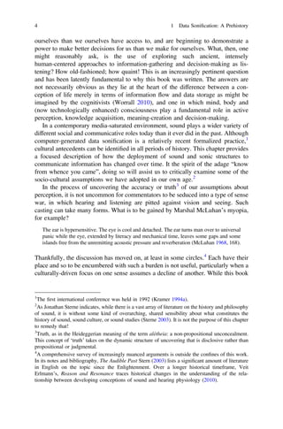 ourselves than we ourselves have access to, and are beginning to demonstrate a
power to make better decisions for us than we make for ourselves. What, then, one
might reasonably ask, is the use of exploring such ancient, intensely
human-centered approaches to information-gathering and decision-making as lis-
tening? How old-fashioned; how quaint! This is an increasingly pertinent question
and has been latently fundamental to why this book was written. The answers are
not necessarily obvious as they lie at the heart of the difference between a con-
ception of life merely in terms of information flow and data storage as might be
imagined by the cognitivists (Worrall 2010), and one in which mind, body and
(now technologically enhanced) consciousness play a fundamental role in active
perception, knowledge acquisition, meaning-creation and decision-making.
In a contemporary media-saturated environment, sound plays a wider variety of
different social and communicative roles today than it ever did in the past. Although
computer-generated data soniﬁcation is a relatively recent formalized practice,1
cultural antecedents can be identiﬁed in all periods of history. This chapter provides
a focused description of how the deployment of sound and sonic structures to
communicate information has changed over time. It the spirit of the adage “know
from whence you came”, doing so will assist us to critically examine some of the
socio-cultural assumptions we have adopted in our own age.2
In the process of uncovering the accuracy or truth3
of our assumptions about
perception, it is not uncommon for commentators to be seduced into a type of sense
war, in which hearing and listening are pitted against vision and seeing. Such
casting can take many forms. What is to be gained by Marshal McLuhan’s myopia,
for example?
The ear is hypersensitive. The eye is cool and detached. The ear turns man over to universal
panic while the eye, extended by literacy and mechanical time, leaves some gaps and some
islands free from the unremitting acoustic pressure and reverberation (McLuhan 1968, 168).
Thankfully, the discussion has moved on, at least in some circles.4
Each have their
place and so to be encumbered with such a burden is not useful, particularly when a
culturally-driven focus on one sense assumes a decline of another. While this book
1
The ﬁrst international conference was held in 1992 (Kramer 1994a).
2
As Jonathan Sterne indicates, while there is a vast array of literature on the history and philosophy
of sound, it is without some kind of overarching, shared sensibility about what constitutes the
history of sound, sound culture, or sound studies (Sterne 2003). It is not the purpose of this chapter
to remedy that!
3
Truth, as in the Heideggerian meaning of the term alétheia: a non-propositional unconcealment.
This concept of ‘truth’ takes on the dynamic structure of uncovering that is disclosive rather than
propositional or judgmental.
4
A comprehensive survey of increasingly nuanced arguments is outside the conﬁnes of this work.
In its notes and bibliography, The Audible Past Stern (2003) lists a signiﬁcant amount of literature
in English on the topic since the Enlightenment. Over a longer historical timeframe, Veit
Erlmann’s, Reason and Resonance traces historical changes in the understanding of the rela-
tionship between developing conceptions of sound and hearing physiology (2010).
4 1 Data Soniﬁcation: A Prehistory
 
