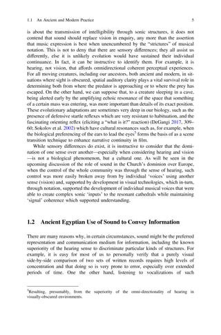 is about the transmission of intelligibility through sonic structures, it does not
contend that sound should replace vision in enquiry, any more than the assertion
that music expression is best when unencumbered by the “strictures” of musical
notation. This is not to deny that there are sensory differences; they all assist us
differently, else it is unlikely evolution would have sustained their individual
continuance. In fact, it can be instructive to identify them. For example, it is
hearing, not vision, that affords omnidirectional coherent perceptual experiences.
For all moving creatures, including our ancestors, both ancient and modern, in sit-
uations where sight is obscured, spatial auditory clarity plays a vital survival role in
determining both from where the predator is approaching or to where the prey has
escaped. On the other hand, we can suppose that, to a creature sleeping in a cave,
being alerted early by the amplifying echoic resonance of the space that something
of a certain mass was entering, was more important than details of its exact position.
These evolutionary adaptations are sometimes very deep in our biology, such as the
presence of defensive startle reflexes which are very resistant to habituation, and the
fascinating orienting reflex (eliciting a “what is it?” reaction) (DeGangi 2017, 309–
60; Sokolov et al. 2002) which have cultural resonances such as, for example, when
the biological preferencing of the ears to lead the eyes5
forms the basis of as a scene
transition technique to enhance narrative continuity in ﬁlm.
While sensory differences do exist, it is instructive to consider that the domi-
nation of one sense over another—especially when considering hearing and vision
—is not a biological phenomenon, but a cultural one. As will be seen in the
upcoming discussion of the role of sound in the Church’s dominion over Europe,
when the control of the whole community was through the sense of hearing, such
control was more easily broken away from by individual ‘voices’ using another
sense (vision) and, supported by development in visual technologies, which in-turn,
through notation, supported the development of individual musical voices that were
able to create complex sonic ‘inputs’ to the resonant cathedrals while maintaining
‘signal’ coherence which supported understanding.
1.2 Ancient Egyptian Use of Sound to Convey Information
There are many reasons why, in certain circumstances, sound might be the preferred
representation and communication medium for information, including the known
superiority of the hearing sense to discriminate particular kinds of structures. For
example, it is easy for most of us to personally verify that a purely visual
side-by-side comparison of two sets of written records requires high levels of
concentration and that doing so is very prone to error, especially over extended
periods of time. One the other hand, listening to vocalizations of such
5
Resulting, presumably, from the superiority of the omni-directionality of hearing in
visually-obscured environments.
1.1 An Ancient and Modern Practice 5
 