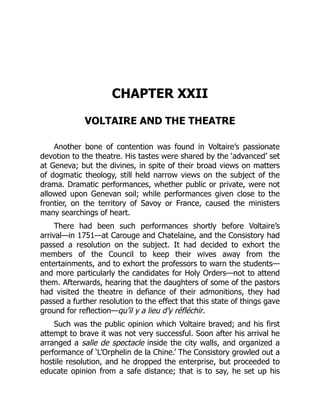 CHAPTER XXII
VOLTAIRE AND THE THEATRE
Another bone of contention was found in Voltaire’s passionate
devotion to the theatre. His tastes were shared by the ‘advanced’ set
at Geneva; but the divines, in spite of their broad views on matters
of dogmatic theology, still held narrow views on the subject of the
drama. Dramatic performances, whether public or private, were not
allowed upon Genevan soil; while performances given close to the
frontier, on the territory of Savoy or France, caused the ministers
many searchings of heart.
There had been such performances shortly before Voltaire’s
arrival—in 1751—at Carouge and Chatelaine, and the Consistory had
passed a resolution on the subject. It had decided to exhort the
members of the Council to keep their wives away from the
entertainments, and to exhort the professors to warn the students—
and more particularly the candidates for Holy Orders—not to attend
them. Afterwards, hearing that the daughters of some of the pastors
had visited the theatre in defiance of their admonitions, they had
passed a further resolution to the effect that this state of things gave
ground for reflection—qu’il y a lieu d’y réfléchir.
Such was the public opinion which Voltaire braved; and his first
attempt to brave it was not very successful. Soon after his arrival he
arranged a salle de spectacle inside the city walls, and organized a
performance of ‘L’Orphelin de la Chine.’ The Consistory growled out a
hostile resolution, and he dropped the enterprise, but proceeded to
educate opinion from a safe distance; that is to say, he set up his
 