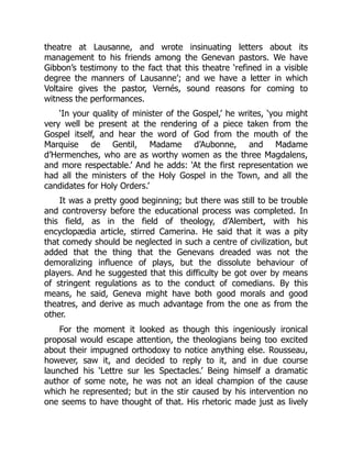 theatre at Lausanne, and wrote insinuating letters about its
management to his friends among the Genevan pastors. We have
Gibbon’s testimony to the fact that this theatre ‘refined in a visible
degree the manners of Lausanne’; and we have a letter in which
Voltaire gives the pastor, Vernés, sound reasons for coming to
witness the performances.
‘In your quality of minister of the Gospel,’ he writes, ‘you might
very well be present at the rendering of a piece taken from the
Gospel itself, and hear the word of God from the mouth of the
Marquise de Gentil, Madame d’Aubonne, and Madame
d’Hermenches, who are as worthy women as the three Magdalens,
and more respectable.’ And he adds: ‘At the first representation we
had all the ministers of the Holy Gospel in the Town, and all the
candidates for Holy Orders.’
It was a pretty good beginning; but there was still to be trouble
and controversy before the educational process was completed. In
this field, as in the field of theology, d’Alembert, with his
encyclopædia article, stirred Camerina. He said that it was a pity
that comedy should be neglected in such a centre of civilization, but
added that the thing that the Genevans dreaded was not the
demoralizing influence of plays, but the dissolute behaviour of
players. And he suggested that this difficulty be got over by means
of stringent regulations as to the conduct of comedians. By this
means, he said, Geneva might have both good morals and good
theatres, and derive as much advantage from the one as from the
other.
For the moment it looked as though this ingeniously ironical
proposal would escape attention, the theologians being too excited
about their impugned orthodoxy to notice anything else. Rousseau,
however, saw it, and decided to reply to it, and in due course
launched his ‘Lettre sur les Spectacles.’ Being himself a dramatic
author of some note, he was not an ideal champion of the cause
which he represented; but in the stir caused by his intervention no
one seems to have thought of that. His rhetoric made just as lively
 