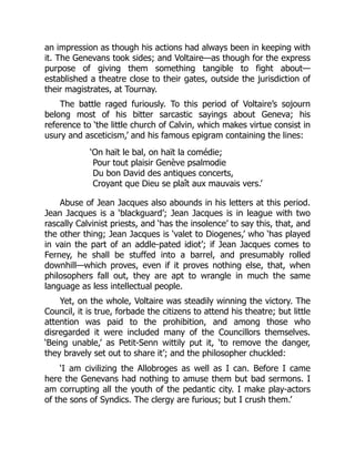 an impression as though his actions had always been in keeping with
it. The Genevans took sides; and Voltaire—as though for the express
purpose of giving them something tangible to fight about—
established a theatre close to their gates, outside the jurisdiction of
their magistrates, at Tournay.
The battle raged furiously. To this period of Voltaire’s sojourn
belong most of his bitter sarcastic sayings about Geneva; his
reference to ‘the little church of Calvin, which makes virtue consist in
usury and asceticism,’ and his famous epigram containing the lines:
‘On haït le bal, on haït la comédie;
Pour tout plaisir Genève psalmodie
Du bon David des antiques concerts,
Croyant que Dieu se plaît aux mauvais vers.’
Abuse of Jean Jacques also abounds in his letters at this period.
Jean Jacques is a ‘blackguard’; Jean Jacques is in league with two
rascally Calvinist priests, and ‘has the insolence’ to say this, that, and
the other thing; Jean Jacques is ‘valet to Diogenes,’ who ‘has played
in vain the part of an addle-pated idiot’; if Jean Jacques comes to
Ferney, he shall be stuffed into a barrel, and presumably rolled
downhill—which proves, even if it proves nothing else, that, when
philosophers fall out, they are apt to wrangle in much the same
language as less intellectual people.
Yet, on the whole, Voltaire was steadily winning the victory. The
Council, it is true, forbade the citizens to attend his theatre; but little
attention was paid to the prohibition, and among those who
disregarded it were included many of the Councillors themselves.
‘Being unable,’ as Petit-Senn wittily put it, ‘to remove the danger,
they bravely set out to share it’; and the philosopher chuckled:
‘I am civilizing the Allobroges as well as I can. Before I came
here the Genevans had nothing to amuse them but bad sermons. I
am corrupting all the youth of the pedantic city. I make play-actors
of the sons of Syndics. The clergy are furious; but I crush them.’
 