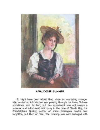 A VAUDOISE: SUMMER
It might have been added that, when an interesting stranger
who carried no introduction was passing through the town, Voltaire
sometimes sent for him; but this experiment was not always a
success, and failed most ludicrously in the case of Claude Gay, the
Philadelphian Quaker, author of some theological works now
forgotten, but then of note. The meeting was only arranged with
 