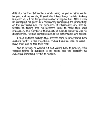 difficulty on the philosopher’s undertaking to put a bridle on his
tongue, and say nothing flippant about holy things. He tried to keep
his promise, but the temptation was too strong for him. After a while
he entangled his guest in a controversy concerning the proceedings
of the patriarchs and the evidences of Christianity, and lost his
temper on finding that his sarcasms failed to make their usual
impression. The member of the Society of Friends, however, was not
disconcerted. He rose from his place at the dinner-table, and replied:
‘Friend Voltaire! perhaps thou mayest come to understand these
matters rightly; in the meantime, finding I can do thee no good, I
leave thee, and so fare thee well.’
And so saying, he walked out and walked back to Geneva, while
Voltaire retired in dudgeon to his room, and the company sat
expecting something terrible to happen.
 