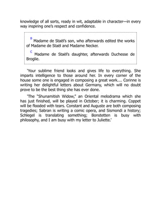 knowledge of all sorts, ready in wit, adaptable in character—in every
way inspiring one’s respect and confidence.
B
Madame de Staël’s son, who afterwards edited the works
of Madame de Staël and Madame Necker.
C
Madame de Staël’s daughter, afterwards Duchesse de
Broglie.
‘Your sublime friend looks and gives life to everything. She
imparts intelligence to those around her. In every corner of the
house some one is engaged in composing a great work.... Corinne is
writing her delightful letters about Germany, which will no doubt
prove to be the best thing she has ever done.
‘The “Shunamitish Widow,” an Oriental melodrama which she
has just finished, will be played in October; it is charming. Coppet
will be flooded with tears. Constant and Auguste are both composing
tragedies; Sabran is writing a comic opera, and Sismondi a history;
Schlegel is translating something; Bonstetten is busy with
philosophy, and I am busy with my letter to Juliette.’
 