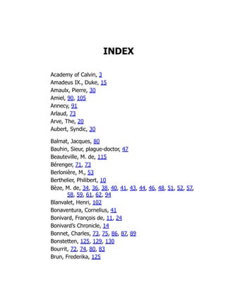 INDEX
Academy of Calvin, 3
Amadeus IX., Duke, 15
Amaulx, Pierre, 30
Amiel, 90, 105
Annecy, 91
Arlaud, 73
Arve, The, 20
Aubert, Syndic, 30
Balmat, Jacques, 80
Bauhin, Sieur, plague-doctor, 47
Beauteville, M. de, 115
Bérenger, 71, 73
Berlonière, M., 53
Berthelier, Philibert, 10
Bèze, M. de, 34, 36, 38, 40, 41, 43, 44, 46, 48, 51, 52, 57,
58, 59, 61, 62, 94
Blanvalet, Henri, 102
Bonaventura, Cornelius, 41
Bonivard, François de, 11, 24
Bonivard’s Chronicle, 14
Bonnet, Charles, 73, 75, 86, 87, 89
Bonstetten, 125, 129, 130
Bourrit, 72, 74, 80, 83
Brun, Frederika, 125
 