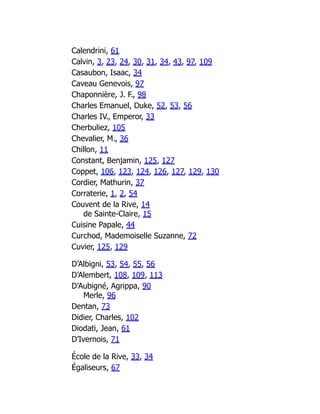 Calendrini, 61
Calvin, 3, 23, 24, 30, 31, 34, 43, 97, 109
Casaubon, Isaac, 34
Caveau Genevois, 97
Chaponnière, J. F., 98
Charles Emanuel, Duke, 52, 53, 56
Charles IV., Emperor, 33
Cherbuliez, 105
Chevalier, M., 36
Chillon, 11
Constant, Benjamin, 125, 127
Coppet, 106, 123, 124, 126, 127, 129, 130
Cordier, Mathurin, 37
Corraterie, 1, 2, 54
Couvent de la Rive, 14
de Sainte-Claire, 15
Cuisine Papale, 44
Curchod, Mademoiselle Suzanne, 72
Cuvier, 125, 129
D’Albigni, 53, 54, 55, 56
D’Alembert, 108, 109, 113
D’Aubigné, Agrippa, 90
Merle, 96
Dentan, 73
Didier, Charles, 102
Diodati, Jean, 61
D’Ivernois, 71
École de la Rive, 33, 34
Égaliseurs, 67
 