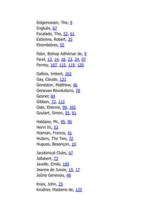 Eidgenossen, The, 9
Englués, 67
Escalade, The, 52, 61
Estienne, Robert, 35
Etrembières, 55
Fabri, Bishop Adhémar de, 9
Farel, 13, 14, 18, 23, 24, 97
Ferney, 107, 115, 119, 120
Galloix, Imbert, 102
Gay, Claude, 121
Geneston, Matthew, 46
Genevan Revolutions, 78
Gesner, 84
Gibbon, 72, 112
Gide, Etienne, 99, 102
Goulart, Simon, 55, 61
Haldane, Mr., 95, 96
Henri IV., 52
Hotman, Francis, 41
Hubers, The Two, 72
Hugues, Besançon, 10
Jacobinical Clubs, 67
Jallabert, 73
Javelle, Emile, 105
Jeanne de Jussie, 15, 17
Jeûne Genevois, 48
Knox, John, 25
Krüdner, Madame de, 125
 