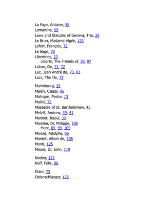 La Faye, Antoine, 58
Lamartine, 99
Laws and Statutes of Geneva, The, 25
Le Brun, Madame Vigée, 125
Lefort, François, 72
Le Sage, 72
Libertines, 23
Liberty, The Friends of, 30, 97
Lolme, De, 71, 72
Luc, Jean André de, 73, 83
Lucs, The De, 72
Maimbourg, 43
Malan, Cæsar, 96
Malingre, Pastor, 13
Mallet, 75
Massacre of St. Bartholomew, 45
Melvill, Andrew, 39, 41
Monnet, Raoul, 30
Monnier, Dr. Philippe, 105
Marc, 89, 99, 105
Monod, Adolphe, 96
Montet, Albert de, 105
Monti, 125
Moore, Dr. John, 119
Necker, 123
Neff, Félix, 96
Odier, 73
Oelenschlaeger, 125
 