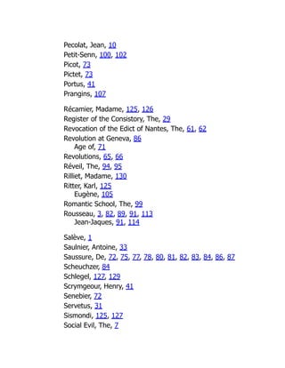 Pecolat, Jean, 10
Petit-Senn, 100, 102
Picot, 73
Pictet, 73
Portus, 41
Prangins, 107
Récamier, Madame, 125, 126
Register of the Consistory, The, 29
Revocation of the Edict of Nantes, The, 61, 62
Revolution at Geneva, 86
Age of, 71
Revolutions, 65, 66
Réveil, The, 94, 95
Rilliet, Madame, 130
Ritter, Karl, 125
Eugène, 105
Romantic School, The, 99
Rousseau, 3, 82, 89, 91, 113
Jean-Jaques, 91, 114
Salève, 1
Saulnier, Antoine, 33
Saussure, De, 72, 75, 77, 78, 80, 81, 82, 83, 84, 86, 87
Scheuchzer, 84
Schlegel, 127, 129
Scrymgeour, Henry, 41
Senebier, 72
Servetus, 31
Sismondi, 125, 127
Social Evil, The, 7
 