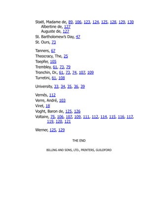 Staël, Madame de, 89, 106, 123, 124, 125, 128, 129, 130
Albertine de, 127
Auguste de, 127
St. Bartholomew’s Day, 47
St. Ours, 73
Tanners, 67
Theocracy, The, 25
Toepfer, 105
Trembley, 61, 73, 79
Tronchin, Dr., 61, 73, 74, 107, 109
Turretini, 61, 108
University, 33, 34, 35, 36, 39
Vernés, 112
Verre, André, 103
Viret, 18
Voght, Baron de, 125, 126
Voltaire, 75, 106, 107, 109, 111, 112, 114, 115, 116, 117,
119, 120, 121
Werner, 125, 129
THE END
BILLING AND SONS, LTD., PRINTERS, GUILDFORD
 