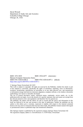 David Worrall
Department of Audio Arts and Acoustics
Columbia College Chicago
Chicago, IL, USA
ISSN 1571-5035 ISSN 2524-4477 (electronic)
Human–Computer Interaction Series
ISBN 978-3-030-01496-4 ISBN 978-3-030-01497-1 (eBook)
https://doi.org/10.1007/978-3-030-01497-1
© Springer Nature Switzerland AG 2019
This work is subject to copyright. All rights are reserved by the Publisher, whether the whole or part
of the material is concerned, speciﬁcally the rights of translation, reprinting, reuse of illustrations,
recitation, broadcasting, reproduction on microﬁlms or in any other physical way, and transmission
or information storage and retrieval, electronic adaptation, computer software, or by similar or dissimilar
methodology now known or hereafter developed.
The use of general descriptive names, registered names, trademarks, service marks, etc. in this
publication does not imply, even in the absence of a speciﬁc statement, that such names are exempt from
the relevant protective laws and regulations and therefore free for general use.
The publisher, the authors and the editors are safe to assume that the advice and information in this
book are believed to be true and accurate at the date of publication. Neither the publisher nor the
authors or the editors give a warranty, expressed or implied, with respect to the material contained
herein or for any errors or omissions that may have been made. The publisher remains neutral with regard
to jurisdictional claims in published maps and institutional afﬁliations.
This Springer imprint is published by the registered company Springer Nature Switzerland AG
The registered company address is: Gewerbestrasse 11, 6330 Cham, Switzerland
 
