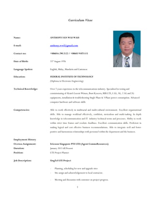 Curriculum Vitae
Name: ANTHONY FAN WAI WAH
E-mail: anthony.wwf@gmail.com
Contact no: +006016 290 2122 / +00603 91071115
Date of Birth: 25th
August 1976
Language Spoken English, Malay, Mandarin and Cantonese
Education: FEDERAL INSTITUTE OF TECHNOLOGY
(Diploma in Electronic Engineering)
Technical Knowledge: Over 7 years experience in the telecommunications industry. Specialized in testing and
commissioning of Alcatel-Lucent Wimax, Ibust Kyocera, RBS LTE,3.5G, 3G, 2.5G and 2G
equipments, installation & troubleshooting Single Phase & 3 Phase power consumption. Advanced
computer hardware and software skills
Competencies: Able to work effectively in multiracial and multi-cultural environment. Excellent organizational
skills. Able to manage workload effectively, confident, meticulous and multi-tasking. In depth
knowledge in telecommunication and IT industry/technical terms and processes. Ability to work
within strict time frames and resolute deadlines. Excellent communication skills. Proficient in
making logical and cost effective business recommendations. Able to integrate well and foster
positive and harmonious relationships with personnel within the department and the business.
Employment History
Oversea Assignment: Ericsson Singapore PTE LTD (Agent CommsResources)
Duration: January 2013 till Present
Position: LTE Project Planner
Job Description: SingTel LTE Project
- Planning, scheduling for new and upgrade sites
- Site assign and acknowledgement to local contractor.
- Meeting and discussion with customer on project progress.
1
 
