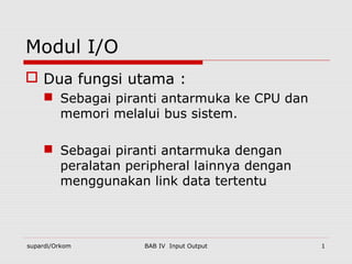 Modul I/O
 Dua fungsi utama :
     Sebagai piranti antarmuka ke CPU dan
      memori melalui bus sistem.

     Sebagai piranti antarmuka dengan
      peralatan peripheral lainnya dengan
      menggunakan link data tertentu



supardi/Orkom      BAB IV Input Output       1
 
