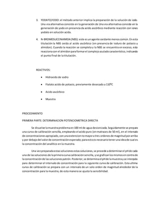 3. YODATO/IODO: el método anterior implica la preparación de la solución de iodo.
Una via alternativa consiste en la generación de Una via alternativa consiste en la
generación de yodo en presencia da acido ascórbico mediante reacción con iones
yodato en solución acida.
4. N-BROMOSUCCINAMIDA (NBS):este esunagente oxidante menoscomún.Enesta
titulación la NBS oxida al acido ascórbico (en presencia de ioduro de potasio y
almidon). Cuando la reacción se completa y la NBS se encuentra en exceso, esta
reaccionacon el almidonparaformarel complejoazuladocaracterístico,indicando
el punto final de la titulación.
REACTIVOS:
 Hidroxido de sodio
 Ftalato acido de potasio, previamente desecado a 110⁰C
 Acido ascórbico
 Muestra
PROCEDIMIENTO
PRIMERA PARTE: DETERMINACION POTENCIOMETRICA DIRECTA
Se disuelve lamuestraproblemaen100 ml de agua desionizada.Seguidamente se prepara
una curva de calibración sencilla, empleando el acido puro (enmatraces de 50 ml), en el intervalo
de concentracionesapropiado,conunaextencionnomayora tres ordenesde magnitudporarriba
y por debajodel valorde concentraciónesperado;paraestoesnecesariotenerunaideade cual es
la concentración del analítico en la muestra.
Una vezpreparadaestassolucionesestassoluciones,se procede adeterminarel pHde cada
una de lassolucionesde laprimeracurvacalibraciónsencilla, yse grafican losmismosencontrade
laconcentraciónde lassolucionespatrón.Posterior,se determinaelpHde lamuestrayse interpola
para determinar el intervalo de concentración para la siguiente curva de calibración. Esta ultima
curva de calibración se prepara con un intervalo de un solo orden de magnitud alrededor de la
concentración para la muestra; de esta manera se ajusta la sensibilidad.
 
