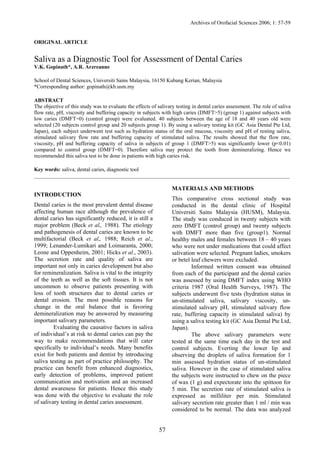 Archives of Orofacial Sciences 2006; 1: 57-59

ORIGINAL ARTICLE

Saliva as a Diagnostic Tool for Assessment of Dental Caries
V.K. Gopinath*, A.R. Arzreanne
School of Dental Sciences, Universiti Sains Malaysia, 16150 Kubang Kerian, Malaysia
*Corresponding author: gopinath@kb.usm.my
ABSTRACT
The objective of this study was to evaluate the effects of salivary testing in dental caries assessment. The role of saliva
flow rate, pH, viscosity and buffering capacity in subjects with high caries (DMFT>5) (group 1) against subjects with
low caries (DMFT=0) (control group) were evaluated. 40 subjects between the age of 18 and 40 years old were
selected (20 subjects control group and 20 subjects group 1). By using a salivary testing kit (GC Asia Dental Pte Ltd,
Japan), each subject underwent test such as hydration status of the oral mucosa, viscosity and pH of resting saliva,
stimulated salivary flow rate and buffering capacity of stimulated saliva. The results showed that the flow rate,
viscosity, pH and buffering capacity of saliva in subjects of group 1 (DMFT>5) was significantly lower (p<0.01)
compared to control group (DMFT=0). Therefore saliva may protect the tooth from demineralizing. Hence we
recommended this saliva test to be done in patients with high caries risk.
Key words: saliva, dental caries, diagnostic tool
_______________________________________________________________________________________________

MATERIALS AND METHODS
INTRODUCTION

This comparative cross sectional study was
conducted in the dental clinic of Hospital
Universiti Sains Malaysia (HUSM), Malaysia.
The study was conduced in twenty subjects with
zero DMFT (control group) and twenty subjects
with DMFT more than five (group1). Normal
healthy males and females between 18 – 40 years
who were not under medications that could affect
salivation were selected. Pregnant ladies, smokers
or betel leaf chewers were excluded.
Informed written consent was obtained
from each of the participant and the dental caries
was assessed by using DMFT index using WHO
criteria 1987 (Oral Health Surveys, 1987). The
subjects underwent five tests (hydration status in
un-stimulated saliva, salivary viscosity, unstimulated salivary pH, stimulated salivary flow
rate, buffering capacity in stimulated saliva) by
using a saliva testing kit (GC Asia Dental Pte Ltd,
Japan).
The above salivary parameters were
tested at the same time each day in the test and
control subjects. Everting the lower lip and
observing the droplets of saliva formation for 1
min assessed hydration status of un-stimulated
saliva. However in the case of stimulated saliva
the subjects were instructed to chew on the piece
of wax (1 g) and expectorate into the spittoon for
5 min. The secretion rate of stimulated saliva is
expressed as milliliter per min. Stimulated
salivary secretion rate greater than 1 ml / min was
considered to be normal. The data was analyzed

Dental caries is the most prevalent dental disease
affecting human race although the prevalence of
dental caries has significantly reduced, it is still a
major problem (Beck et al,. 1988). The etiology
and pathogenesis of dental caries are known to be
multifactorial (Beck et al,. 1988; Reich et al.,
1999; Lenander-Lumikari and Loimaranta, 2000;
Leone and Oppenheim, 2001; Hicks et al., 2003).
The secretion rate and quality of saliva are
important not only in caries development but also
for remineralization. Saliva is vital to the integrity
of the teeth as well as the soft tissues. It is not
uncommon to observe patients presenting with
loss of tooth structures due to dental caries or
dental erosion. The most possible reasons for
change in the oral balance that is favoring
demineralization may be answered by measuring
important salivary parameters.
Evaluating the causative factors in saliva
of individual’s at risk to dental caries can pay the
way to make recommendations that will cater
specifically to individual’s needs. Many benefits
exist for both patients and dentist by introducing
saliva testing as part of practice philosophy. The
practice can benefit from enhanced diagnostics,
early detection of problems, improved patient
communication and motivation and an increased
dental awareness for patients. Hence this study
was done with the objective to evaluate the role
of salivary testing in dental caries assessment.

57

 