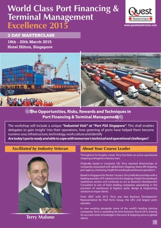 www.questmasterclass.com
3 DAY MASTERCLASS
18th - 20th March 2015
Throughout his lengthy career, Terry has been an active operational
shippingandlogisticsindustryman.
Originally based in Liverpool, UK, Terry attained directorships at
companies associated with global liner shipping, heavy-lift shipping,
portagency,chartering,freightforwarding&warehouseoperations.
BasedinSingaporeforthelast14years,Terryhelddirectorshipswitha
leading provider of IT solutions for the shipping, freight forwarding &
warehouse sectors and continues to act as Business Development
Consultant to one of Asia's leading companies specialising in the
provision of warehouse & logistics parks design & engineering
solutionstomajorclients.
From 2007 until 2013, Terry was Asia Business Development
Representative for Peel Ports Group, the UK's 2nd largest ports
operator.
In now working alongside some of the world's leading training
companies, Terry is spreading his time between Asia & UK in sharing
his accrued career knowledge in the ports & shipping arena to global
clients.
About Your Course Leader
1
Hotel Hilton, Singapore
Facilitated by Industry Veteran
Terry Malone
The Opportunities, Risks, Rewards and Techniques in
Port Financing & Terminal Management
World Class Port Financing &
Terminal Management
Excellence 2015
The workshop will include a unique “Industrial Visit” at “Port PSA Singapore”. This shall enables
delegates to gain insight’ into their operations, how greening of ports have helped them become
numero-uno,infrastructure,technology,workcultureandidentify
Aretoday'sportsreadyandabletocopewithtomorrow'stechnicalandoperationalchallenges?
 