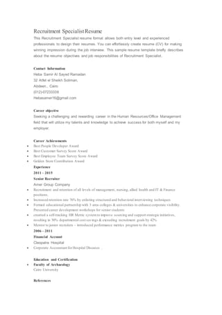 Recruitment SpecialistResume
This Recruitment Specialist resume format allows both entry level and experienced
professionals to design their resumes. You can effortlessly create resume (CV) for making
winning impression during the job interview. This sample resume template briefly describes
about the resume objectives and job responsibilities of Recruitment Specialist.
Contact Information
Heba Samir Al Sayed Ramadan
32 Atfet el Sheikh Soliman,
Abdeen., Cairo
(012)-07233338
Hebasamer16@gmail.com
Career objective
Seeking a challenging and rewarding career in the Human Resources/Office Management
field that will utilize my talents and knowledge to achieve success for both myself and my
employer.
Career Achievements
 Best People Developer Award
 Best Customer Survey Score Award
 Best Employee Team Survey Score Award
 Golden Store Contribution Award
Experience
2011 – 2015
Senior Recruiter
Amer Group Company
 Recruitment and retention of all levels of management, nursing, allied health and IT & Finance
positions.
 Increased retention rate 76% by enlisting structured and behavioral interviewing techniques
 Formed educational partnership with 3 area colleges & universities to enhance corporate visibility.
Presented career development workshops for senior students
 creatted a self-tracking HR Metric systemto improve sourcing and support strategic initiatives,
resulting in 50% departmental cost savings & exceeding recruitment goals by 42%
 Mentor to junior recruiters – introduced performance metrics program to the team
2006 – 2011
Financial Account
Cleopatra Hospital
 Corporate Accountant forHospital Diseases .
Education and Certification
 Faculty of Archaeology
Cairo University
References
 
