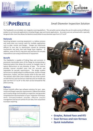 ESPIPEBEETLE Small Diameter Inspection Solution
The PipeBeetle is an encoded, non-magnetic scanning platform. This versatile scanner allows the use of a wide variety of different
probes to suit many job applications including flange, pipe and nozzle applications. Accurate scans are achieved with a specially
designedrollerchainthatallowstheBeetletoeasilyfastentoanydiameterpipefrom3.5"to24".
Rationale
Benefit
Options
Switching between scanning equipment is a tedious process
and rarely does one scanner work for multiple applications
such as pipe, nozzles and flanges. Flanges are notoriously
difficult to scan due to obstructions caused by clamping
mechanisms and bolts that hold flange faces together. In
addition, areas of the ID, ring joints and seal faces are virtually
impossibletoscanusingconventionalUTequipment.
The PipeBeetle is capable of finding flaws and corrosion in
previously inaccessible areas of the flange by incorporating a
fastening system that allows the scanner to navigate clear of
typical obstructions on any diameter of pipe. The scanner
provides manual encoded scans that are accurate and
repeatable for periodic examinations. The design enables
technicians to rapidly adapt it to different pipe, nozzle or flange
dimensions, inspect, and then quickly move to the next area.
The stainless steel roller chain enables the use of the scanner
on both ferrous and non-ferrous materials and can handle any
pipe size from 3.5" to 24" or the chain can be removed for flat
platescanning.
Eclipse Scientific offers two software solutions for your pipe,
nozzle and flange inspection requirements: ESBeamTool allows
you to easily design and simulate an inspection and generates
comprehensive documentation of your inspection technique,
while ESInspectionBank provides effective process
management and secure control of scan data, from acquisition
toanalysisreporting.
Ÿ Grayloc, Raised Face and RTJ
Ÿ Scan ferrous and non-ferrous
Ÿ Quick installation
 